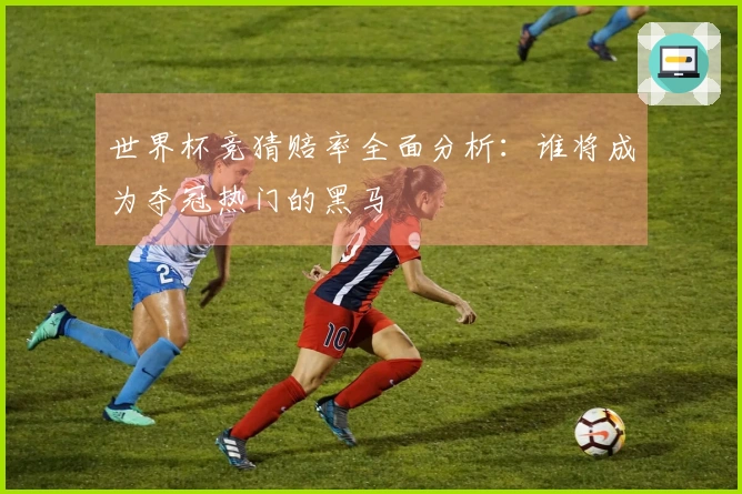世界杯竞猜赔率全面分析：谁将成为夺冠热门的黑马