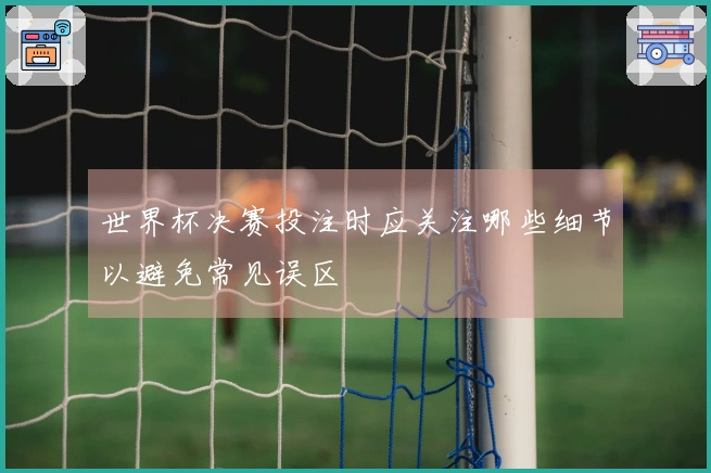 世界杯决赛投注时应关注哪些细节以避免常见误区